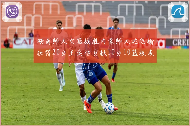 湖南师大女篮战胜内蒙师大沈思榆独得20分王奕洁贡献10分10篮板表现出色