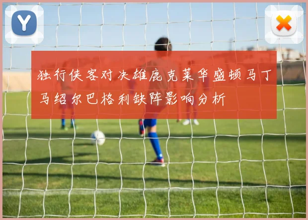 独行侠客对决雄鹿克莱华盛顿马丁马绍尔巴格利缺阵影响分析