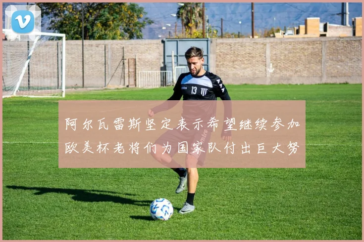 阿尔瓦雷斯坚定表示希望继续参加欧美杯老将们为国家队付出巨大努力