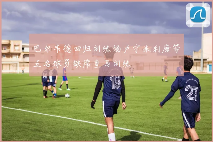 巴尔韦德回归训练场卢宁米利唐等五名球员缺席皇马训练