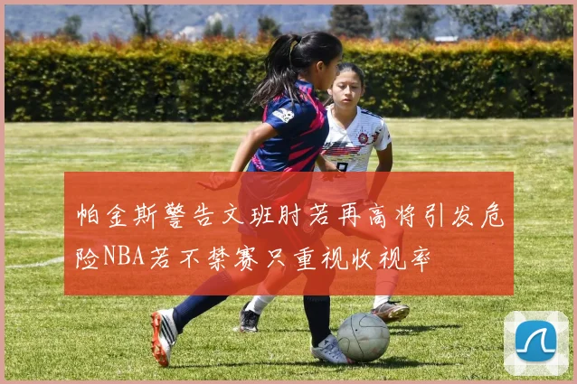 帕金斯警告文班肘若再高将引发危险NBA若不禁赛只重视收视率