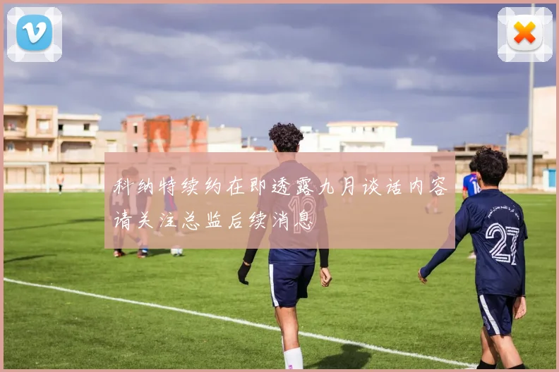 科纳特续约在即透露九月谈话内容请关注总监后续消息