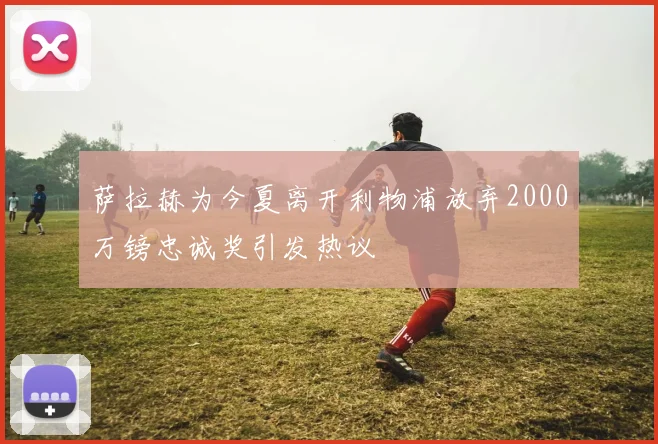 萨拉赫为今夏离开利物浦放弃2000万镑忠诚奖引发热议