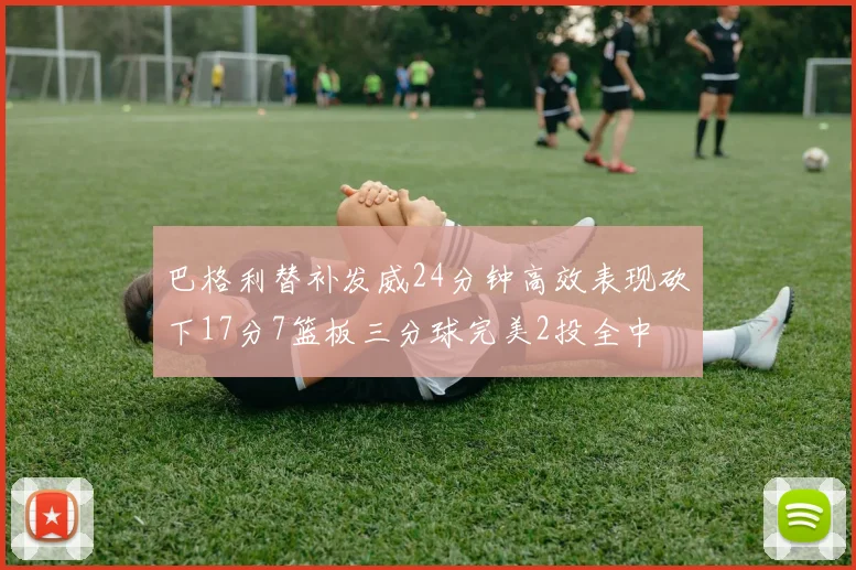 巴格利替补发威24分钟高效表现砍下17分7篮板三分球完美2投全中