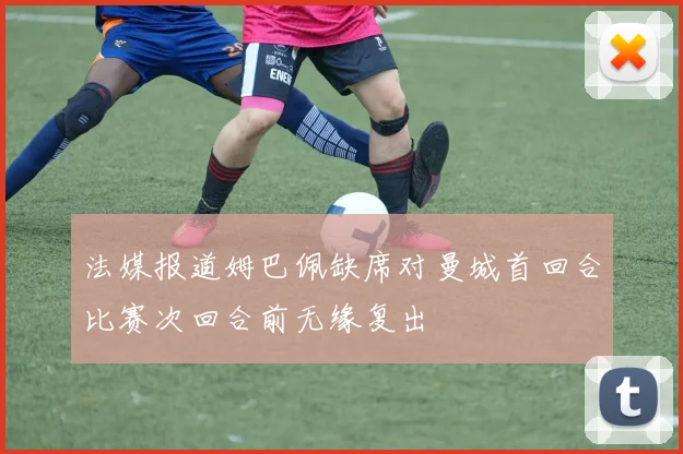 法媒报道姆巴佩缺席对曼城首回合比赛次回合前无缘复出