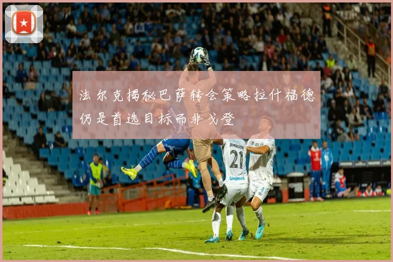 法尔克揭秘巴萨转会策略拉什福德仍是首选目标而非戈登