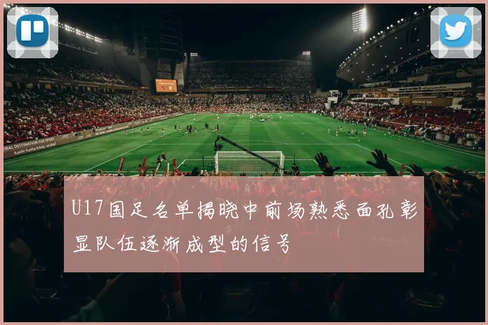 U17国足名单揭晓中前场熟悉面孔彰显队伍逐渐成型的信号