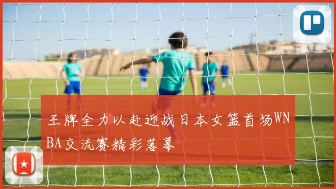 王牌全力以赴迎战日本女篮首场WNBA交流赛精彩落幕
