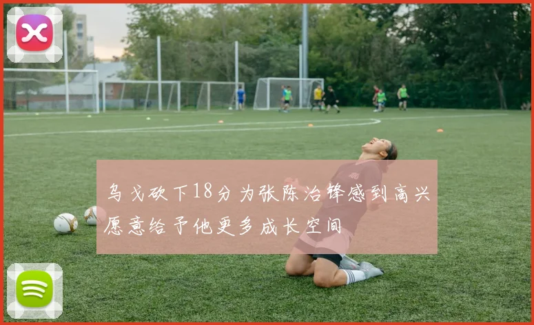 乌戈砍下18分为张陈治锋感到高兴愿意给予他更多成长空间